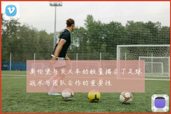 奥伦堡与莫火车的较量揭示了足球战术与团队合作的重要性