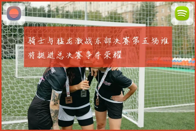 骑士与猛龙激战东部决赛第五场谁将挺进总决赛争夺荣耀