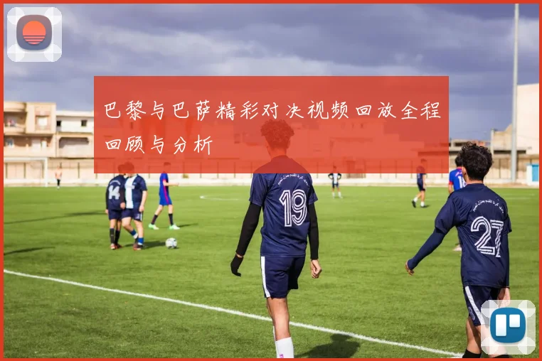 巴黎与巴萨精彩对决视频回放全程回顾与分析