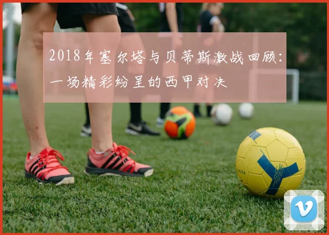 2018年塞尔塔与贝蒂斯激战回顾：一场精彩纷呈的西甲对决