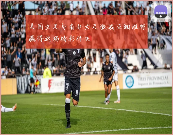 美国女足与南非女足激战正酣谁将赢得这场精彩对决