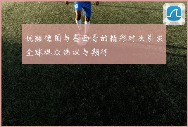 优酷德国与墨西哥的精彩对决引发全球观众热议与期待