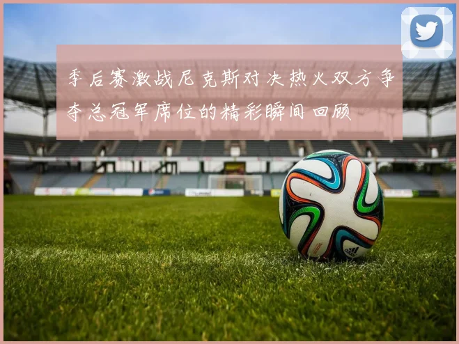 季后赛激战尼克斯对决热火双方争夺总冠军席位的精彩瞬间回顾