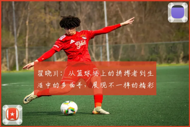 翟晓川：从篮球场上的拼搏者到生活中的多面手，展现不一样的精彩人生