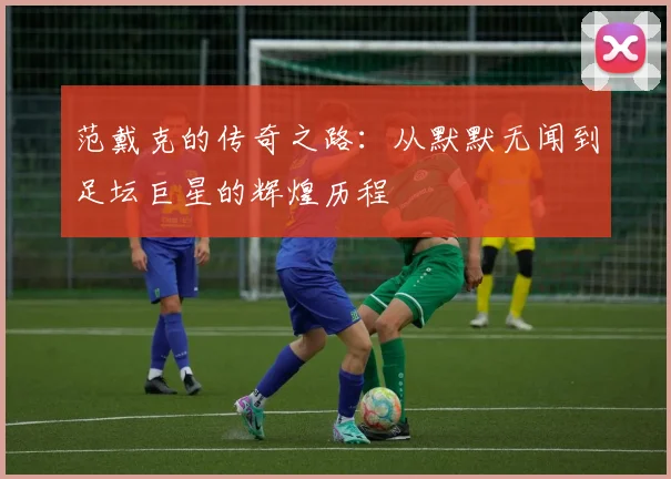 范戴克的传奇之路：从默默无闻到足坛巨星的辉煌历程