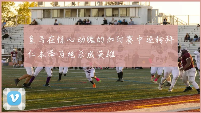 皇马在惊心动魄的加时赛中逆转拜仁本泽马绝杀成英雄