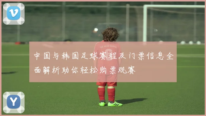 中国与韩国足球赛程及门票信息全面解析助你轻松购票观赛