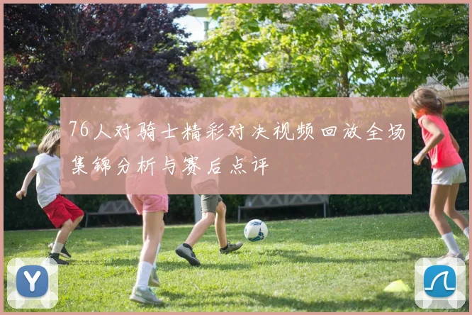 76人对骑士精彩对决视频回放全场集锦分析与赛后点评