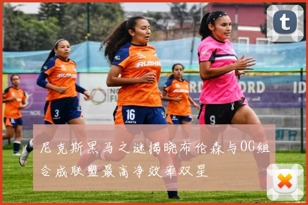 尼克斯黑马之谜揭晓布伦森与OG组合成联盟最高净效率双星