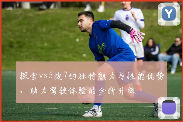 探索vs5捷7的独特魅力与性能优势，助力驾驶体验的全新升级