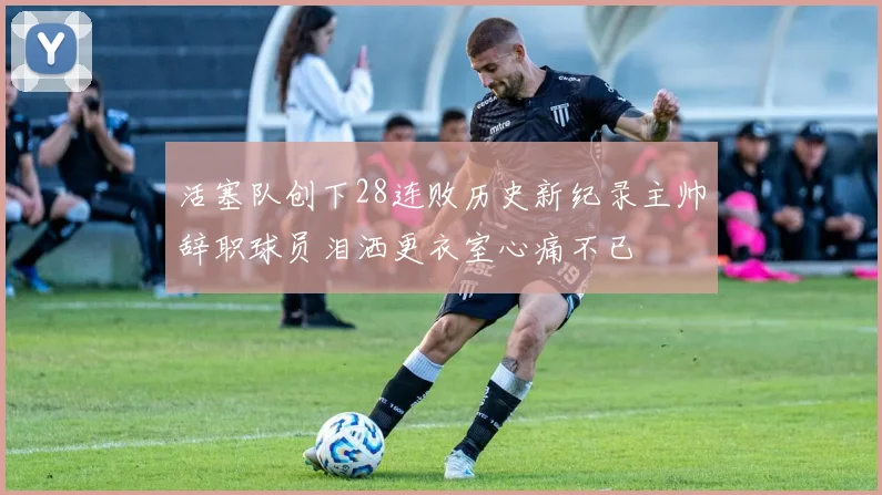 活塞队创下28连败历史新纪录主帅辞职球员泪洒更衣室心痛不已