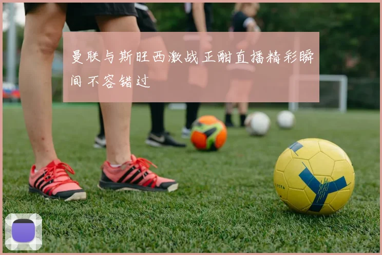 曼联与斯旺西激战正酣直播精彩瞬间不容错过