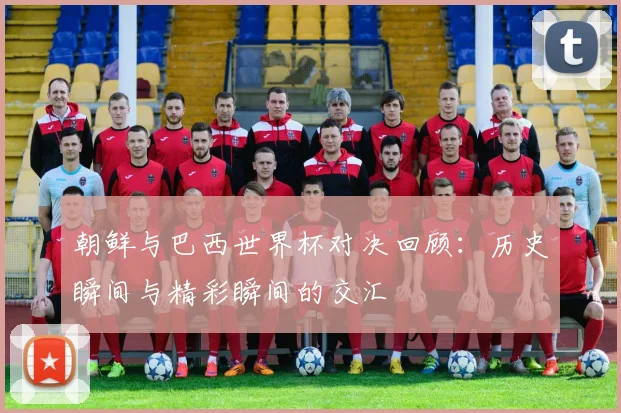 朝鲜与巴西世界杯对决回顾：历史瞬间与精彩瞬间的交汇