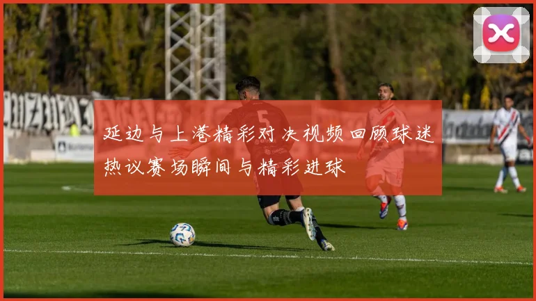 延边与上港精彩对决视频回顾球迷热议赛场瞬间与精彩进球