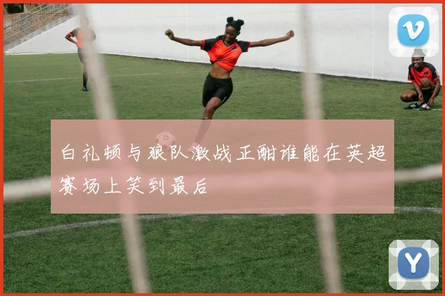 白礼顿与狼队激战正酣谁能在英超赛场上笑到最后