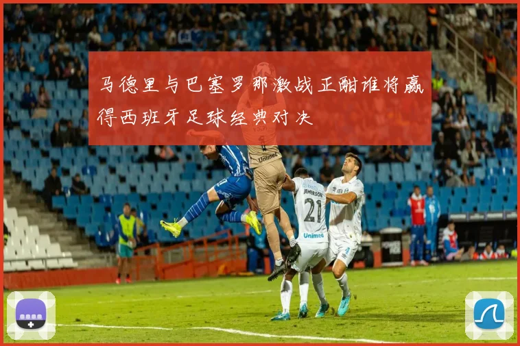 马德里与巴塞罗那激战正酣谁将赢得西班牙足球经典对决