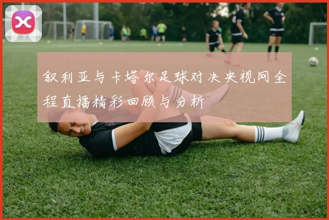 叙利亚与卡塔尔足球对决央视网全程直播精彩回顾与分析