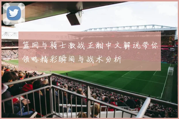 篮网与骑士激战正酣中文解说带你领略精彩瞬间与战术分析