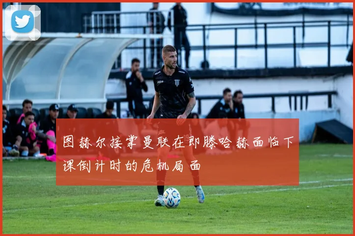 图赫尔接掌曼联在即滕哈赫面临下课倒计时的危机局面