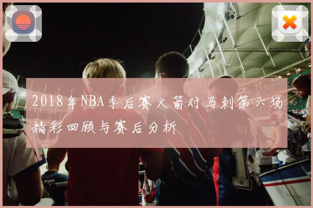 2018年NBA季后赛火箭对马刺第六场精彩回顾与赛后分析