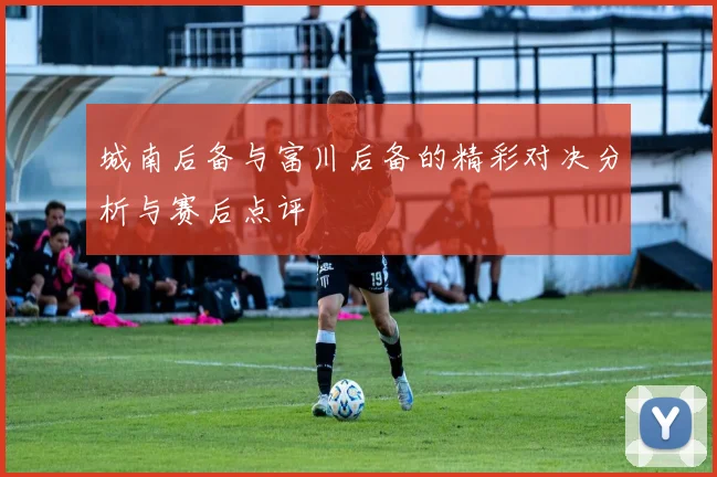 城南后备与富川后备的精彩对决分析与赛后点评