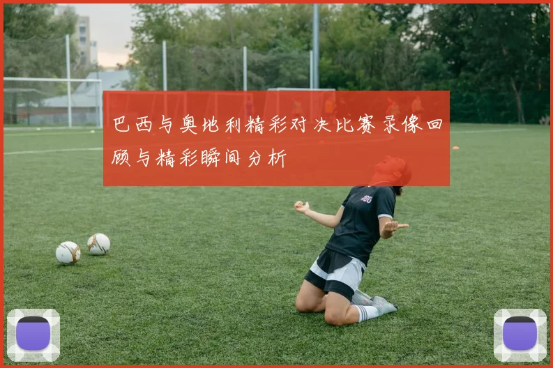 巴西与奥地利精彩对决比赛录像回顾与精彩瞬间分析