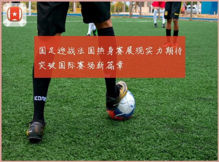 国足迎战法国热身赛展现实力期待突破国际赛场新篇章