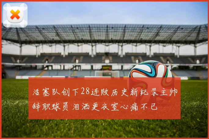 活塞队创下28连败历史新纪录主帅辞职球员泪洒更衣室心痛不已