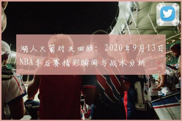 湖人火箭对决回顾：2020年9月13日NBA季后赛精彩瞬间与战术分析