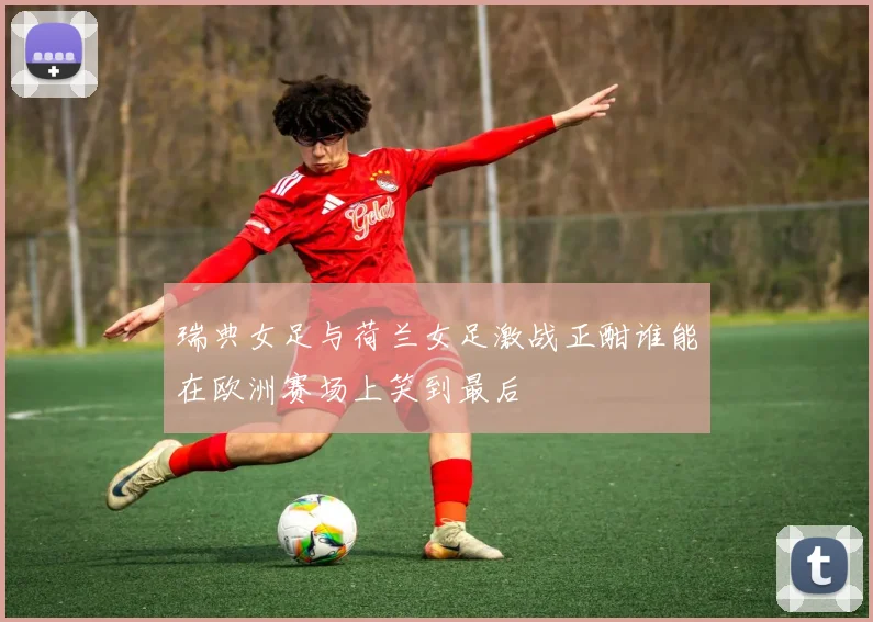 瑞典女足与荷兰女足激战正酣谁能在欧洲赛场上笑到最后