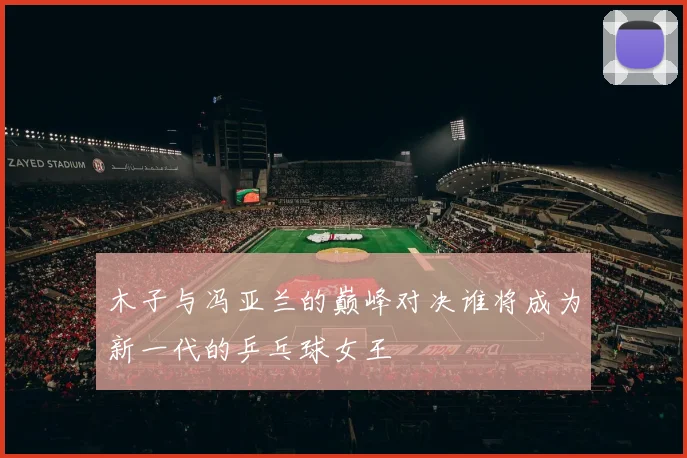 木子与冯亚兰的巅峰对决谁将成为新一代的乒乓球女王