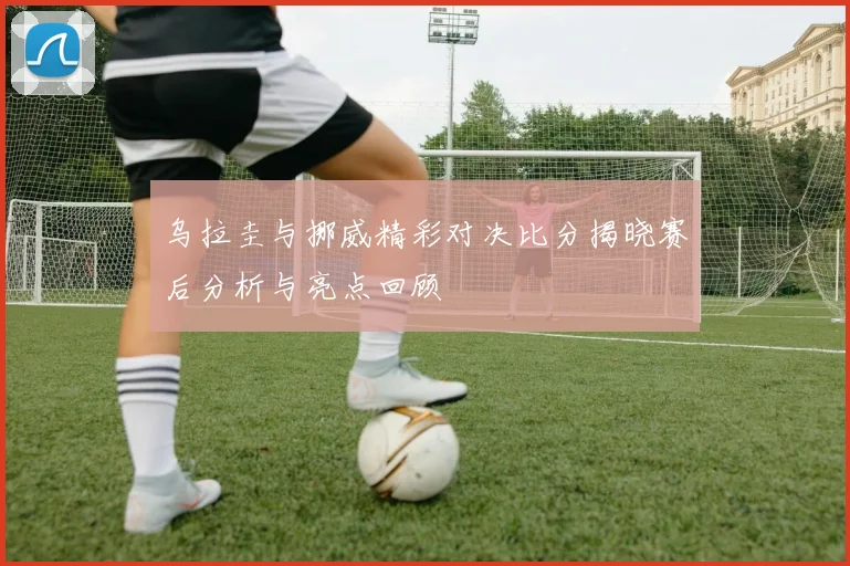 乌拉圭与挪威精彩对决比分揭晓赛后分析与亮点回顾