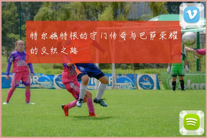 特尔施特根的守门传奇与巴萨荣耀的交织之路