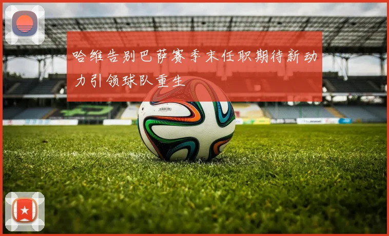 哈维告别巴萨赛季末任职期待新动力引领球队重生