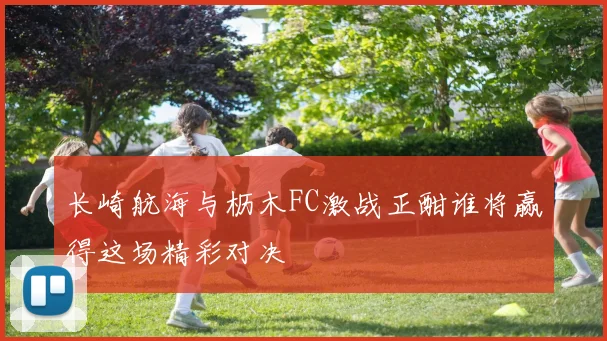 长崎航海与枥木FC激战正酣谁将赢得这场精彩对决