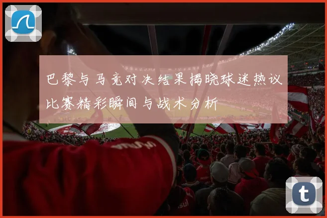巴黎与马竞对决结果揭晓球迷热议比赛精彩瞬间与战术分析