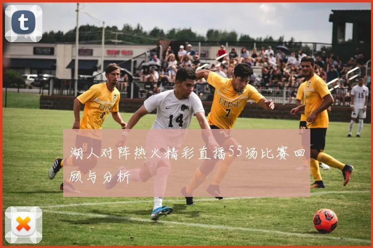 湖人对阵热火精彩直播55场比赛回顾与分析