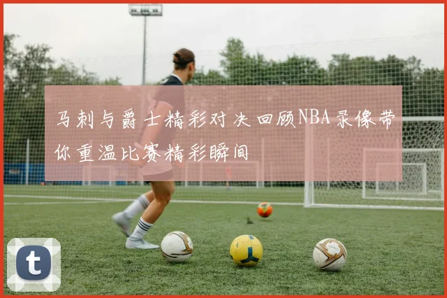 马刺与爵士精彩对决回顾NBA录像带你重温比赛精彩瞬间