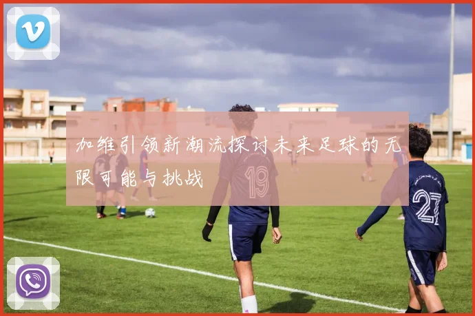 加维引领新潮流探讨未来足球的无限可能与挑战