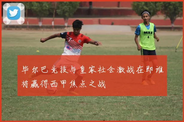 毕尔巴竞技与皇家社会激战在即谁将赢得西甲焦点之战