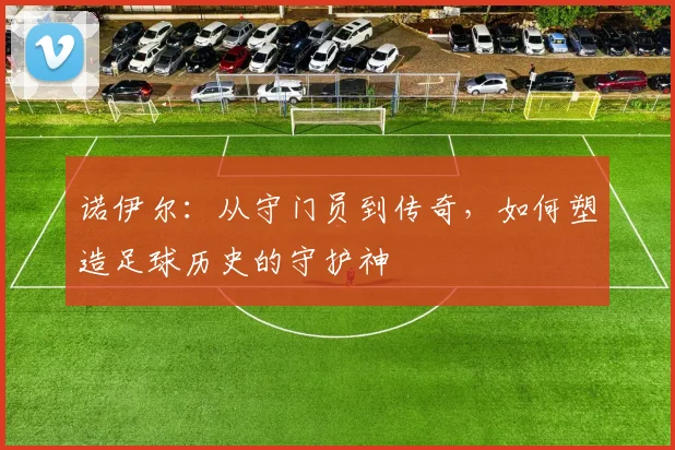 诺伊尔：从守门员到传奇，如何塑造足球历史的守护神