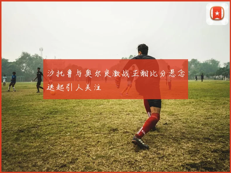 沙托鲁与奥尔良激战正酣比分悬念迭起引人关注