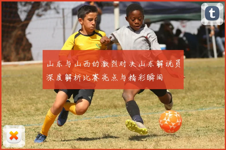 山东与山西的激烈对决山东解说员深度解析比赛亮点与精彩瞬间
