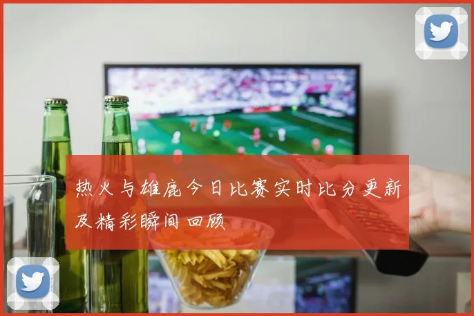 热火与雄鹿今日比赛实时比分更新及精彩瞬间回顾