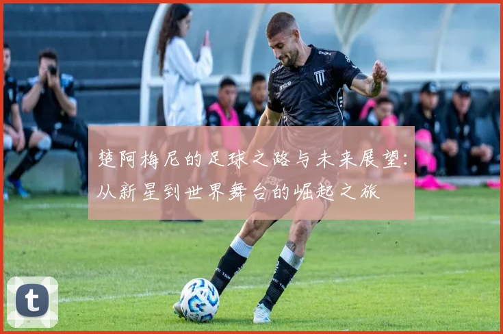 楚阿梅尼的足球之路与未来展望：从新星到世界舞台的崛起之旅