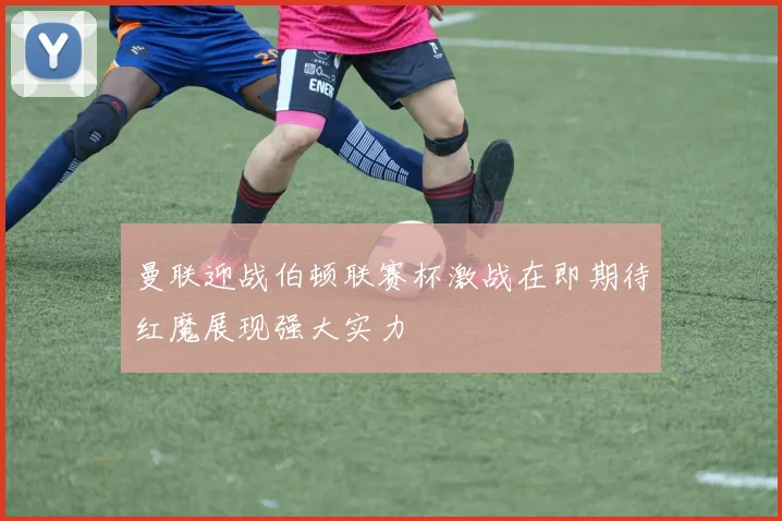 曼联迎战伯顿联赛杯激战在即期待红魔展现强大实力