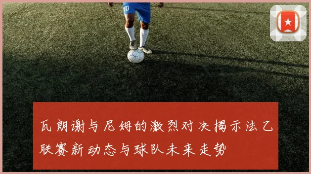 瓦朗谢与尼姆的激烈对决揭示法乙联赛新动态与球队未来走势