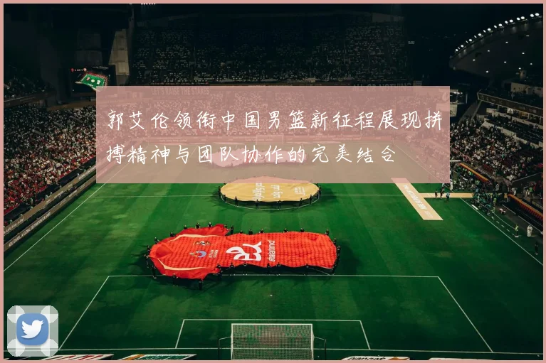 郭艾伦领衔中国男篮新征程展现拼搏精神与团队协作的完美结合