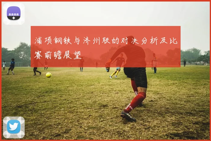 浦项钢铁与济州联的对决分析及比赛前瞻展望