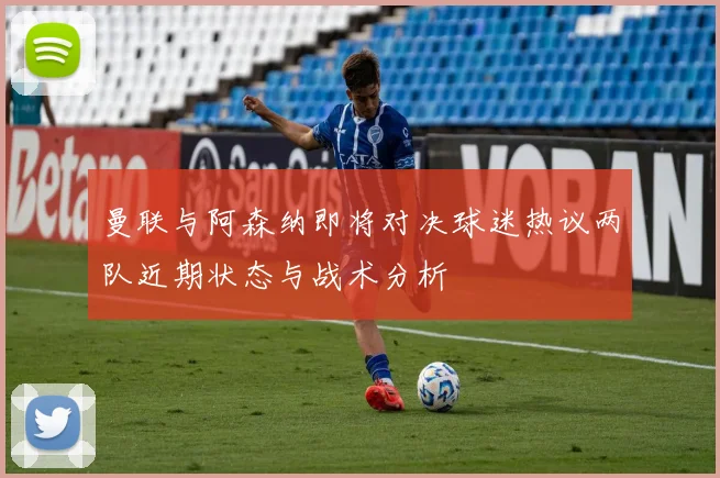 曼联与阿森纳即将对决球迷热议两队近期状态与战术分析